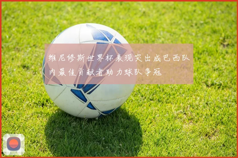 维尼修斯世界杯表现突出成巴西队内最佳贡献者助力球队争冠