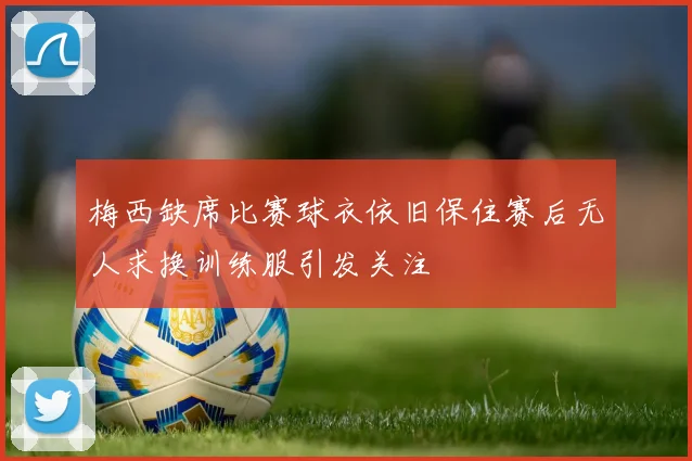 梅西缺席比赛球衣依旧保住赛后无人求换训练服引发关注