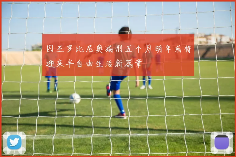 囚王罗比尼奥减刑五个月明年或将迎来半自由生活新篇章