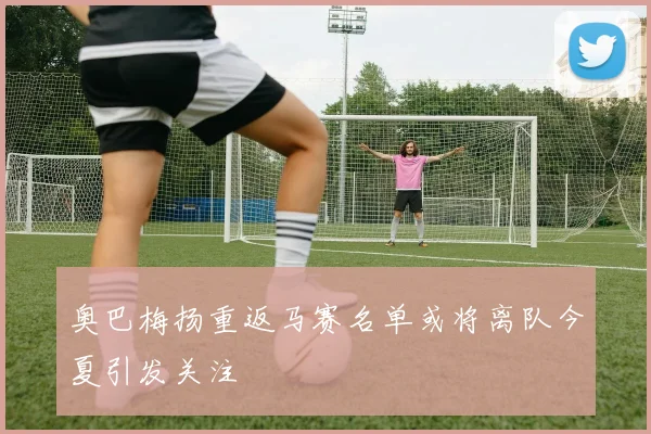 奥巴梅扬重返马赛名单或将离队今夏引发关注
