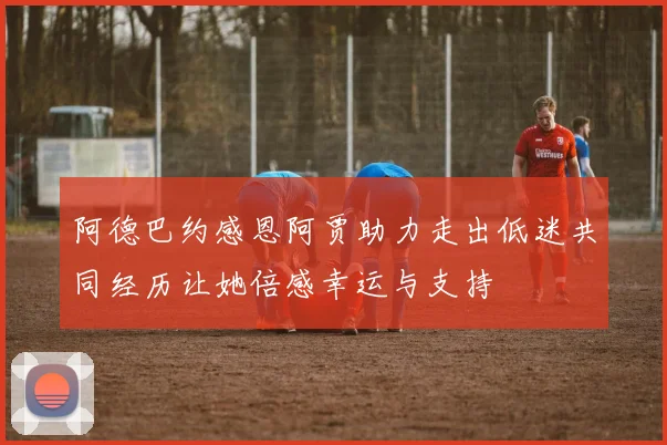 阿德巴约感恩阿贾助力走出低迷共同经历让她倍感幸运与支持