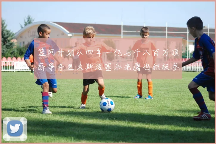 篮网计划以四年一亿七千八百万顶薪争夺里夫斯活塞和老鹰也积极参与竞标
