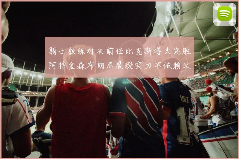 骑士教练对决前任比克斯塔夫完胜阿特金森布朗尼展现实力不依赖父亲