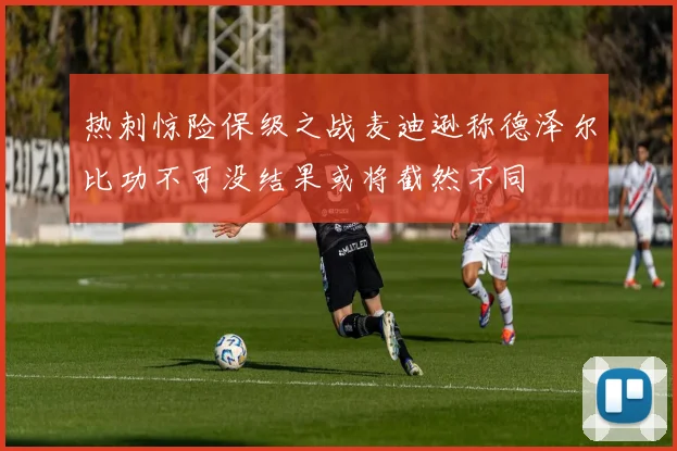 热刺惊险保级之战麦迪逊称德泽尔比功不可没结果或将截然不同