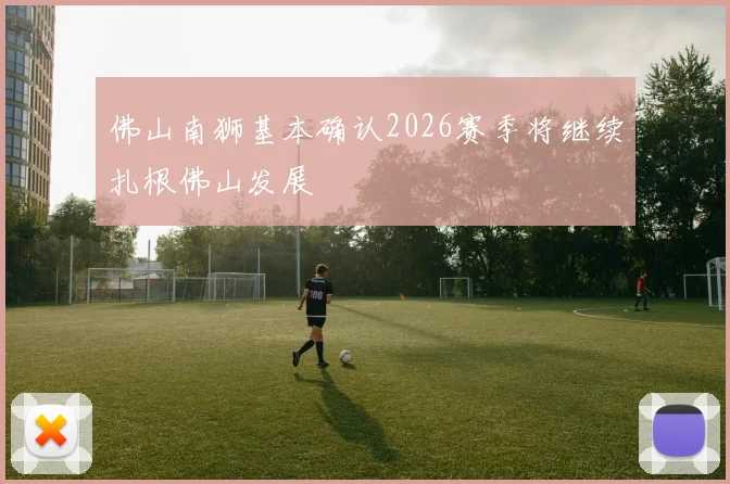 佛山南狮基本确认2026赛季将继续扎根佛山发展