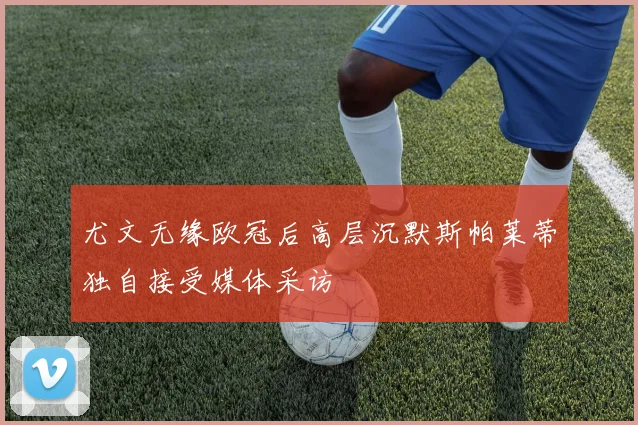 尤文无缘欧冠后高层沉默斯帕莱蒂独自接受媒体采访