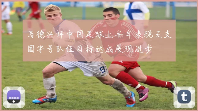 马德兴评中国足球上半年表现五支国字号队伍目标达成展现进步