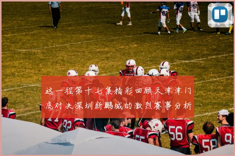这一程第十七集精彩回顾天津津门虎对决深圳新鹏城的激烈赛事分析与亮点解读