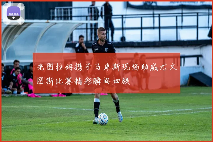 老图拉姆携子马库斯现场助威尤文图斯比赛精彩瞬间回顾