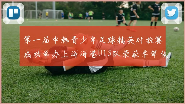 第一届中韩青少年足球精英对抗赛成功举办上海海港U15队荣获季军佳绩