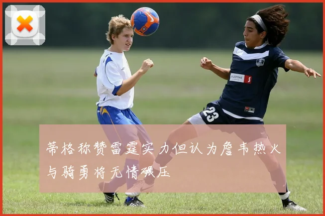 蒂格称赞雷霆实力但认为詹韦热火与骑勇将无情碾压
