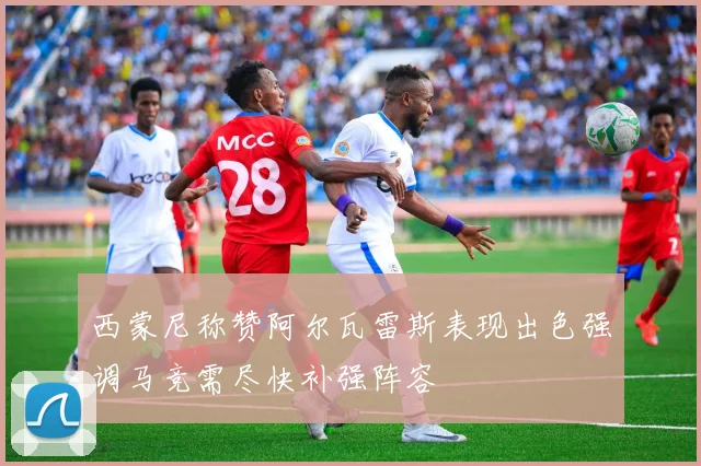 西蒙尼称赞阿尔瓦雷斯表现出色强调马竞需尽快补强阵容
